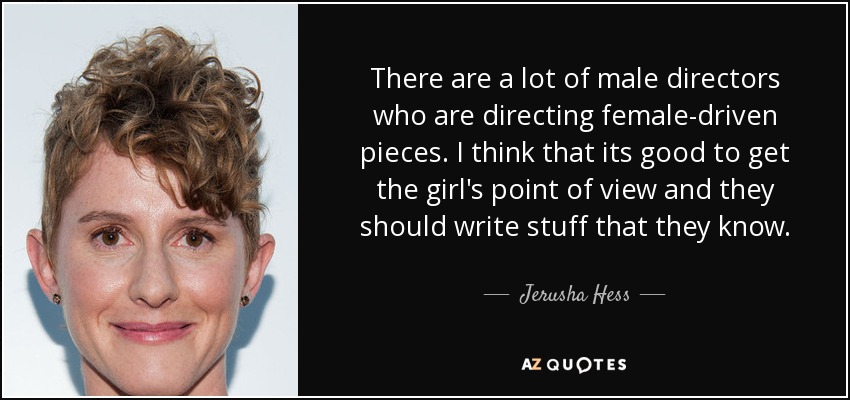 There are a lot of male directors who are directing female-driven pieces. I think that its good to get the girl's point of view and they should write stuff that they know. - Jerusha Hess