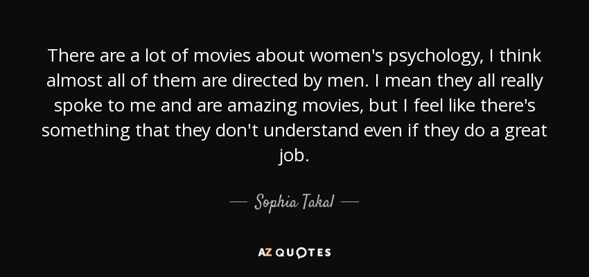 There are a lot of movies about women's psychology, I think almost all of them are directed by men. I mean they all really spoke to me and are amazing movies, but I feel like there's something that they don't understand even if they do a great job. - Sophia Takal