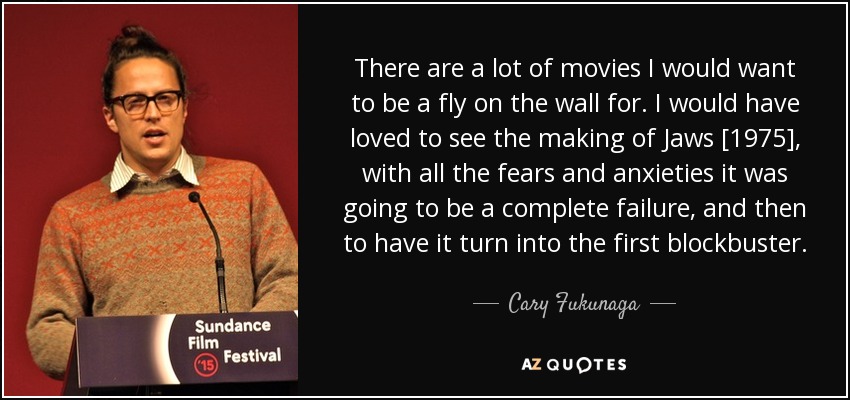 There are a lot of movies I would want to be a fly on the wall for. I would have loved to see the making of Jaws [1975], with all the fears and anxieties it was going to be a complete failure, and then to have it turn into the first blockbuster. - Cary Fukunaga