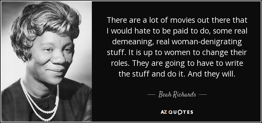 There are a lot of movies out there that I would hate to be paid to do, some real demeaning, real woman-denigrating stuff. It is up to women to change their roles. They are going to have to write the stuff and do it. And they will. - Beah Richards