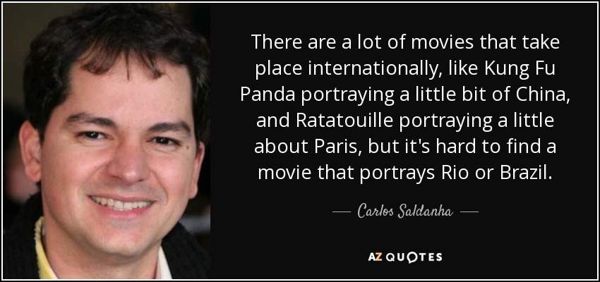 There are a lot of movies that take place internationally, like Kung Fu Panda portraying a little bit of China, and Ratatouille portraying a little about Paris, but it's hard to find a movie that portrays Rio or Brazil. - Carlos Saldanha