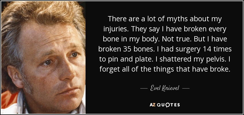 There are a lot of myths about my injuries. They say I have broken every bone in my body. Not true. But I have broken 35 bones. I had surgery 14 times to pin and plate. I shattered my pelvis. I forget all of the things that have broke. - Evel Knievel