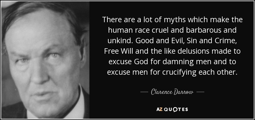There are a lot of myths which make the human race cruel and barbarous and unkind. Good and Evil, Sin and Crime, Free Will and the like delusions made to excuse God for damning men and to excuse men for crucifying each other. - Clarence Darrow