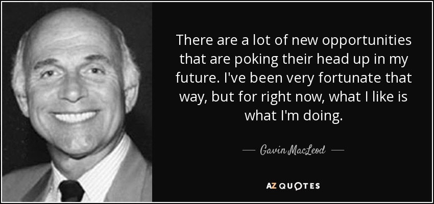 There are a lot of new opportunities that are poking their head up in my future. I've been very fortunate that way, but for right now, what I like is what I'm doing. - Gavin MacLeod