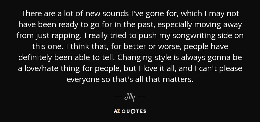 There are a lot of new sounds I've gone for, which I may not have been ready to go for in the past, especially moving away from just rapping. I really tried to push my songwriting side on this one. I think that, for better or worse, people have definitely been able to tell. Changing style is always gonna be a love/hate thing for people, but I love it all, and I can't please everyone so that's all that matters. - Illy