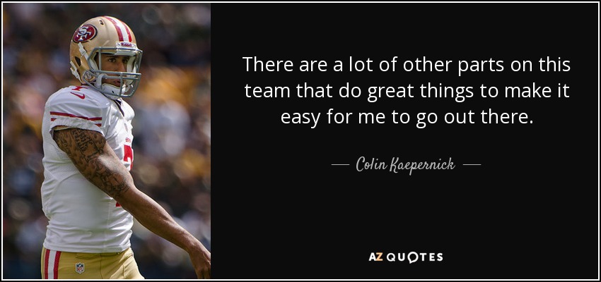 There are a lot of other parts on this team that do great things to make it easy for me to go out there. - Colin Kaepernick