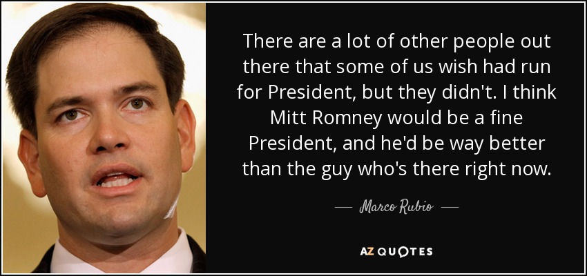 There are a lot of other people out there that some of us wish had run for President, but they didn't. I think Mitt Romney would be a fine President, and he'd be way better than the guy who's there right now. - Marco Rubio