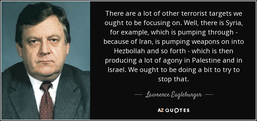 There are a lot of other terrorist targets we ought to be focusing on. Well, there is Syria, for example, which is pumping through - because of Iran, is pumping weapons on into Hezbollah and so forth - which is then producing a lot of agony in Palestine and in Israel. We ought to be doing a bit to try to stop that. - Lawrence Eagleburger