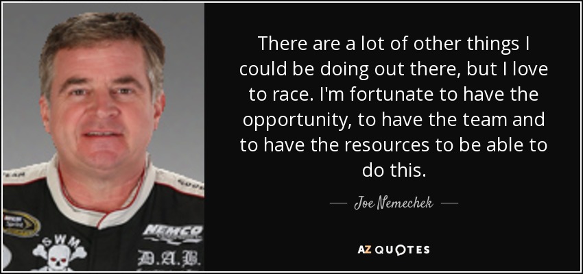 There are a lot of other things I could be doing out there, but I love to race. I'm fortunate to have the opportunity, to have the team and to have the resources to be able to do this. - Joe Nemechek