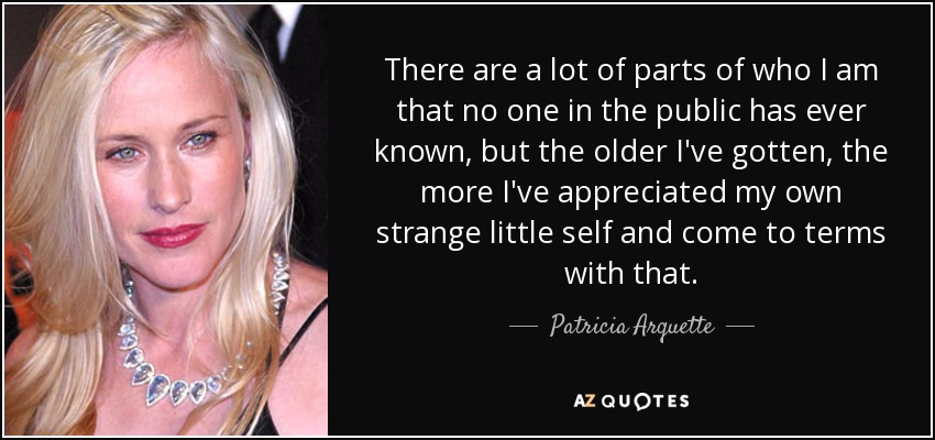 There are a lot of parts of who I am that no one in the public has ever known, but the older I've gotten, the more I've appreciated my own strange little self and come to terms with that. - Patricia Arquette
