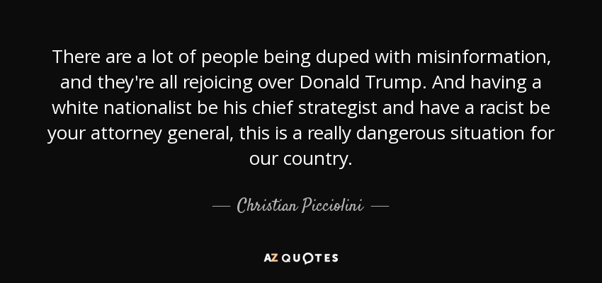 There are a lot of people being duped with misinformation, and they're all rejoicing over Donald Trump. And having a white nationalist be his chief strategist and have a racist be your attorney general, this is a really dangerous situation for our country. - Christian Picciolini