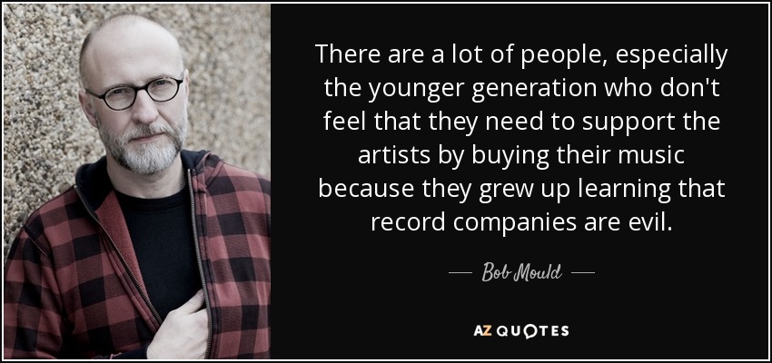 There are a lot of people, especially the younger generation who don't feel that they need to support the artists by buying their music because they grew up learning that record companies are evil. - Bob Mould