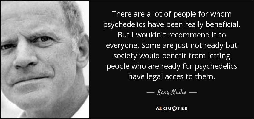 There are a lot of people for whom psychedelics have been really beneficial. But I wouldn't recommend it to everyone. Some are just not ready but society would benefit from letting people who are ready for psychedelics have legal acces to them. - Kary Mullis