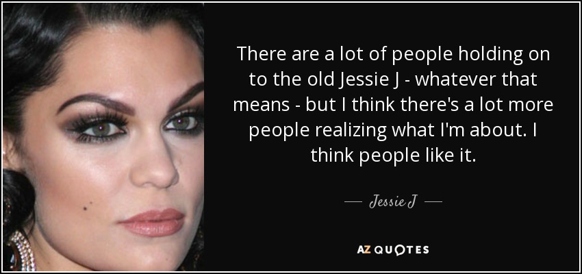 There are a lot of people holding on to the old Jessie J - whatever that means - but I think there's a lot more people realizing what I'm about. I think people like it. - Jessie J