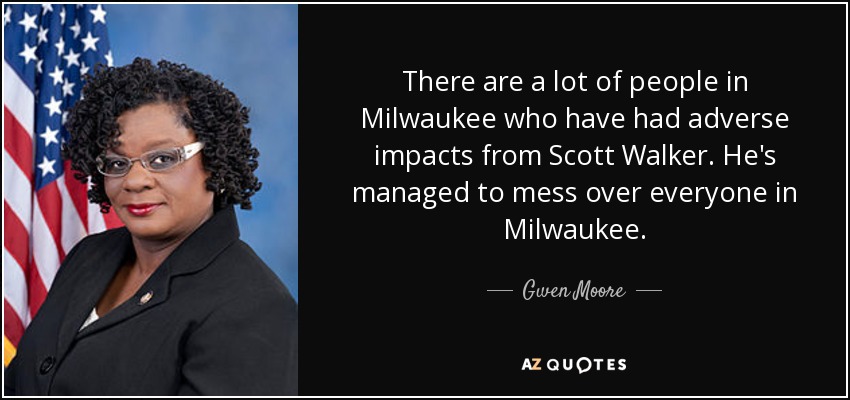 There are a lot of people in Milwaukee who have had adverse impacts from Scott Walker. He's managed to mess over everyone in Milwaukee. - Gwen Moore