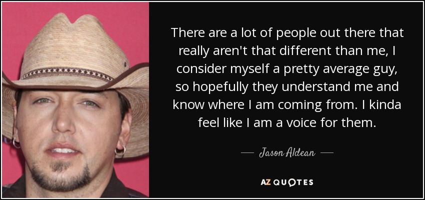 There are a lot of people out there that really aren't that different than me, I consider myself a pretty average guy, so hopefully they understand me and know where I am coming from. I kinda feel like I am a voice for them. - Jason Aldean