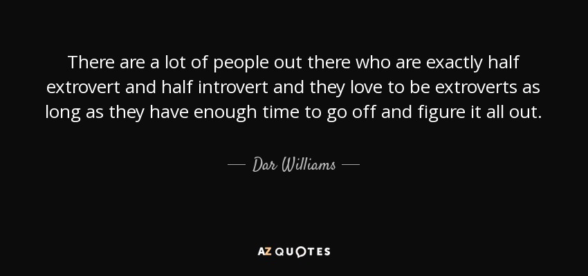 There are a lot of people out there who are exactly half extrovert and half introvert and they love to be extroverts as long as they have enough time to go off and figure it all out. - Dar Williams