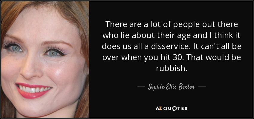 There are a lot of people out there who lie about their age and I think it does us all a disservice. It can't all be over when you hit 30. That would be rubbish. - Sophie Ellis Bextor