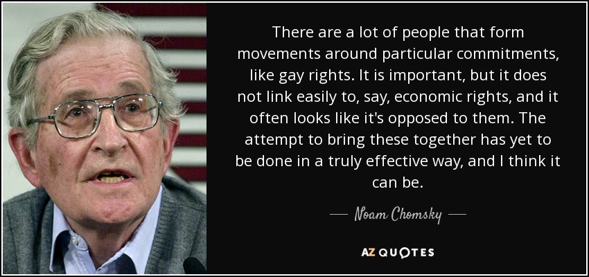 There are a lot of people that form movements around particular commitments, like gay rights. It is important, but it does not link easily to, say, economic rights, and it often looks like it's opposed to them. The attempt to bring these together has yet to be done in a truly effective way, and I think it can be. - Noam Chomsky
