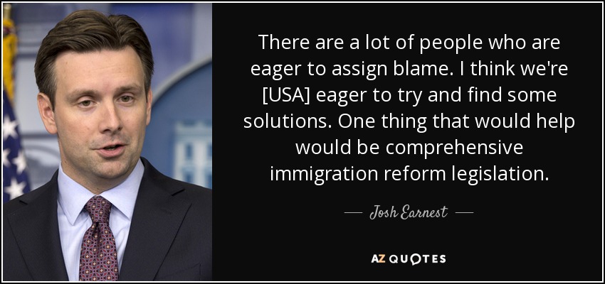 There are a lot of people who are eager to assign blame. I think we're [USA] eager to try and find some solutions. One thing that would help would be comprehensive immigration reform legislation. - Josh Earnest