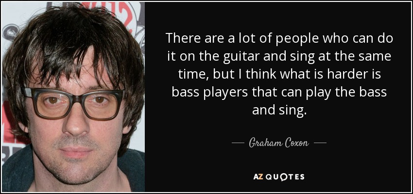 There are a lot of people who can do it on the guitar and sing at the same time, but I think what is harder is bass players that can play the bass and sing. - Graham Coxon