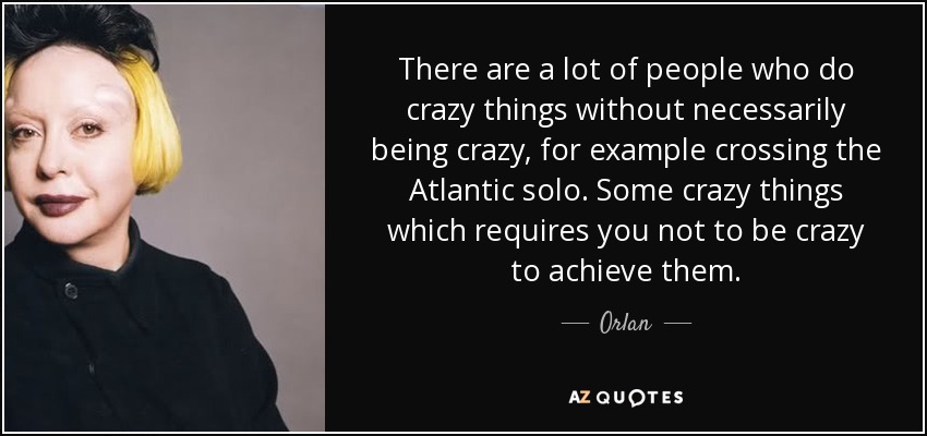 There are a lot of people who do crazy things without necessarily being crazy, for example crossing the Atlantic solo. Some crazy things which requires you not to be crazy to achieve them. - Orlan