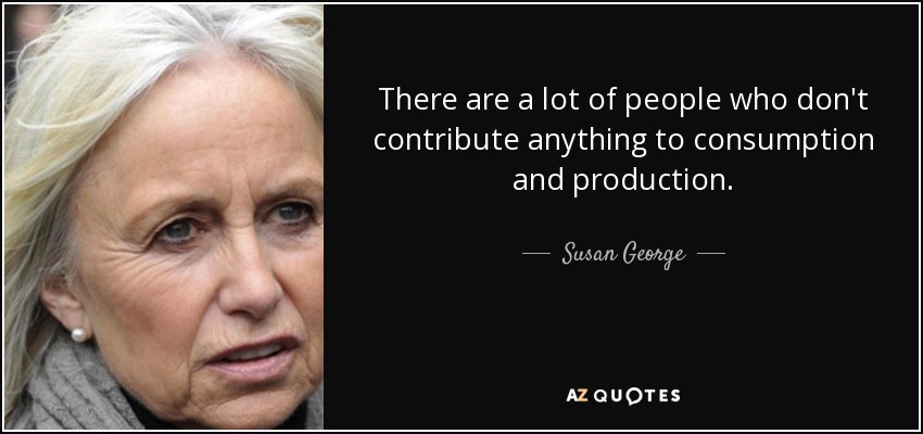 There are a lot of people who don't contribute anything to consumption and production. - Susan George