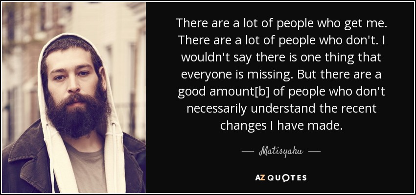 There are a lot of people who get me. There are a lot of people who don't. I wouldn't say there is one thing that everyone is missing. But there are a good amount[b] of people who don't necessarily understand the recent changes I have made. - Matisyahu