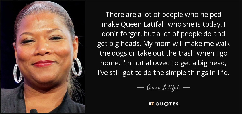 There are a lot of people who helped make Queen Latifah who she is today. I don't forget, but a lot of people do and get big heads. My mom will make me walk the dogs or take out the trash when I go home. I'm not allowed to get a big head; I've still got to do the simple things in life. - Queen Latifah