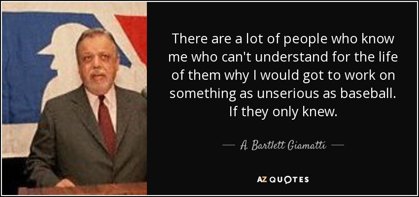 There are a lot of people who know me who can't understand for the life of them why I would got to work on something as unserious as baseball. If they only knew. - A. Bartlett Giamatti