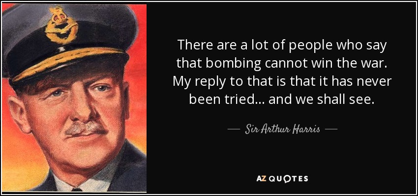 There are a lot of people who say that bombing cannot win the war. My reply to that is that it has never been tried. . . and we shall see. - Sir Arthur Harris, 1st Baronet