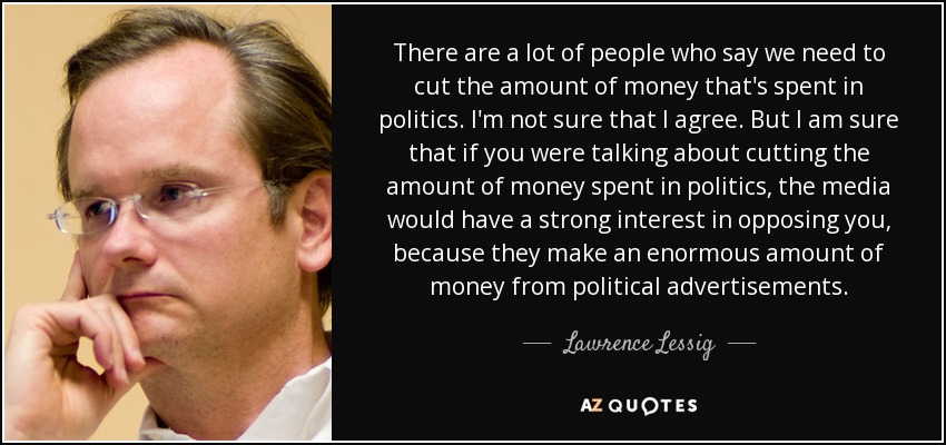 There are a lot of people who say we need to cut the amount of money that's spent in politics. I'm not sure that I agree. But I am sure that if you were talking about cutting the amount of money spent in politics, the media would have a strong interest in opposing you, because they make an enormous amount of money from political advertisements. - Lawrence Lessig