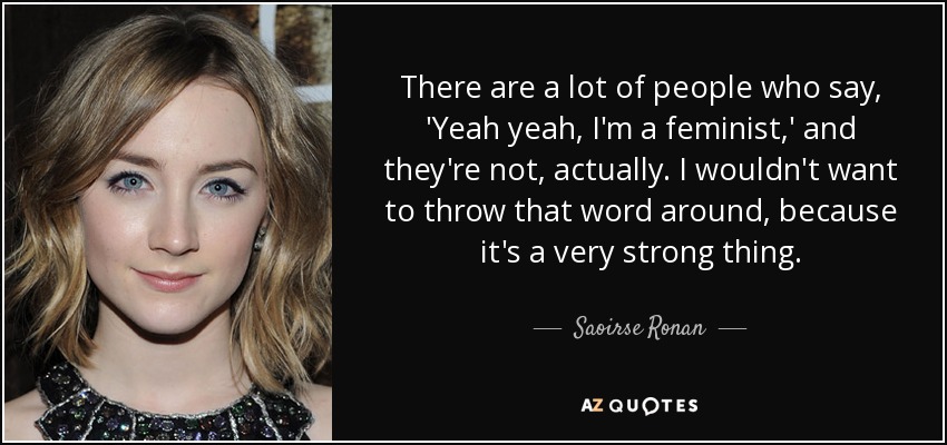 There are a lot of people who say, 'Yeah yeah, I'm a feminist,' and they're not, actually. I wouldn't want to throw that word around, because it's a very strong thing. - Saoirse Ronan