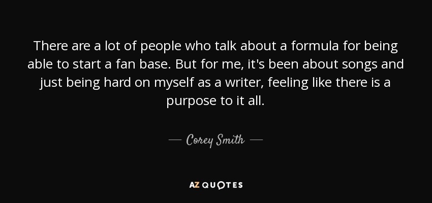 There are a lot of people who talk about a formula for being able to start a fan base. But for me, it's been about songs and just being hard on myself as a writer, feeling like there is a purpose to it all. - Corey Smith