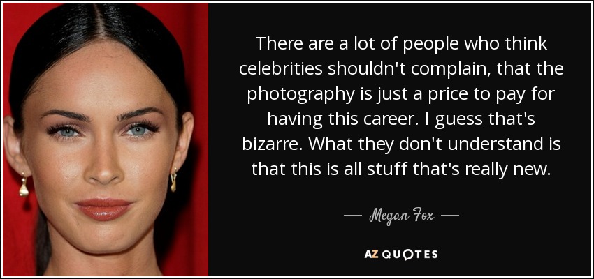 There are a lot of people who think celebrities shouldn't complain, that the photography is just a price to pay for having this career. I guess that's bizarre. What they don't understand is that this is all stuff that's really new. - Megan Fox
