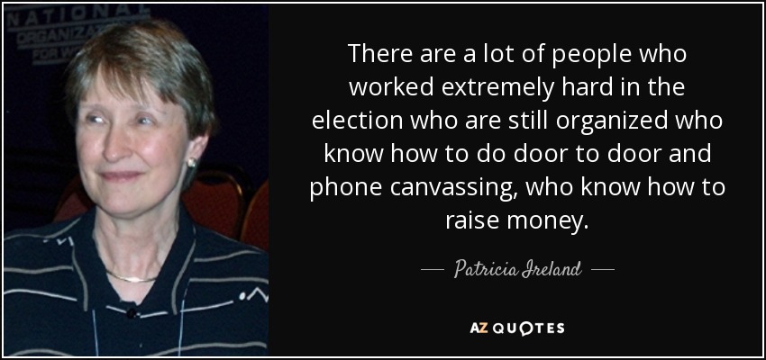 There are a lot of people who worked extremely hard in the election who are still organized who know how to do door to door and phone canvassing, who know how to raise money. - Patricia Ireland