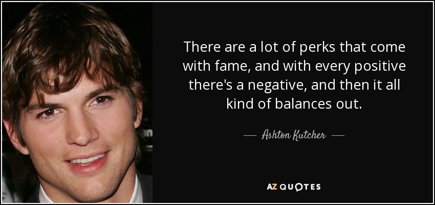 There are a lot of perks that come with fame, and with every positive there's a negative, and then it all kind of balances out. - Ashton Kutcher