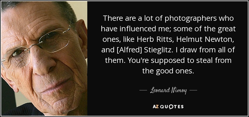 There are a lot of photographers who have influenced me; some of the great ones, like Herb Ritts, Helmut Newton, and [Alfred] Stieglitz. I draw from all of them. You're supposed to steal from the good ones. - Leonard Nimoy