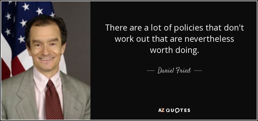 There are a lot of policies that don't work out that are nevertheless worth doing. - Daniel Fried