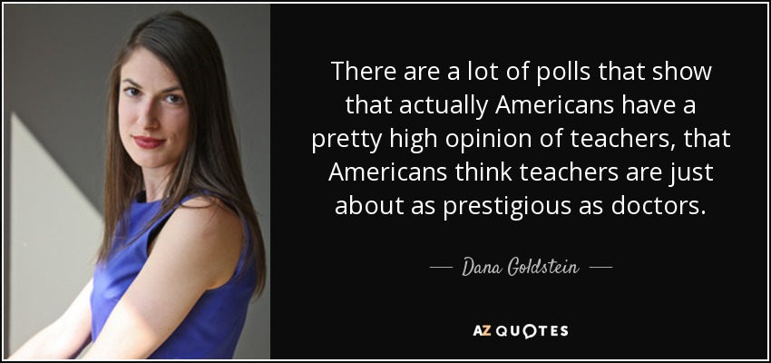There are a lot of polls that show that actually Americans have a pretty high opinion of teachers, that Americans think teachers are just about as prestigious as doctors. - Dana Goldstein