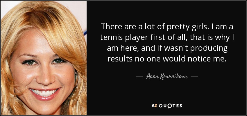 There are a lot of pretty girls. I am a tennis player first of all, that is why I am here, and if wasn't producing results no one would notice me. - Anna Kournikova