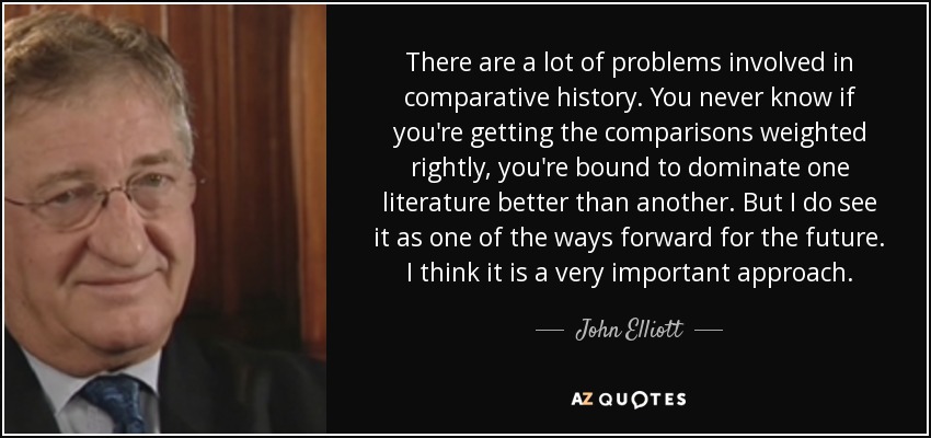 There are a lot of problems involved in comparative history. You never know if you're getting the comparisons weighted rightly, you're bound to dominate one literature better than another. But I do see it as one of the ways forward for the future. I think it is a very important approach. - John Elliott