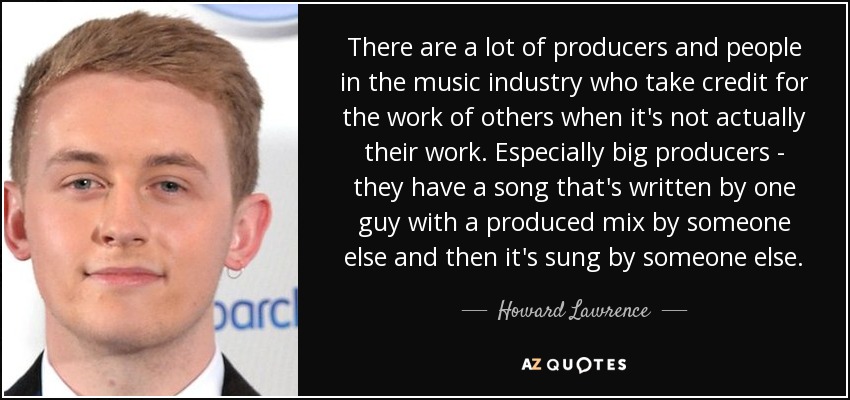 There are a lot of producers and people in the music industry who take credit for the work of others when it's not actually their work. Especially big producers - they have a song that's written by one guy with a produced mix by someone else and then it's sung by someone else. - Howard Lawrence