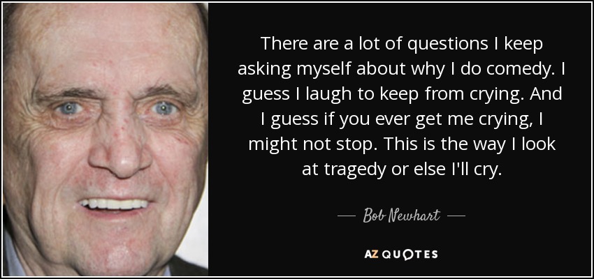 There are a lot of questions I keep asking myself about why I do comedy. I guess I laugh to keep from crying. And I guess if you ever get me crying, I might not stop. This is the way I look at tragedy or else I'll cry. - Bob Newhart