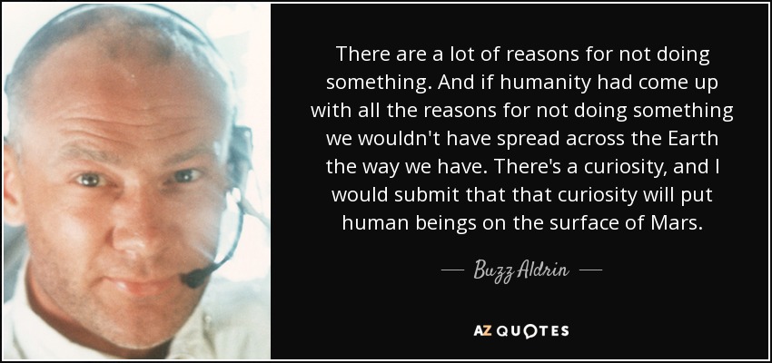 There are a lot of reasons for not doing something. And if humanity had come up with all the reasons for not doing something we wouldn't have spread across the Earth the way we have. There's a curiosity, and I would submit that that curiosity will put human beings on the surface of Mars. - Buzz Aldrin