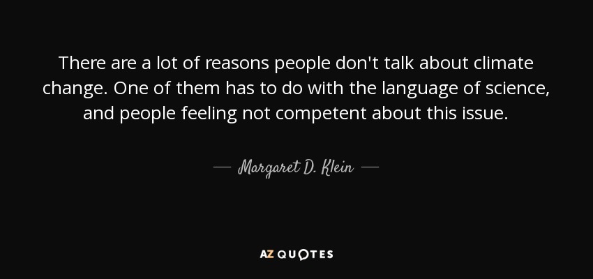 There are a lot of reasons people don't talk about climate change. One of them has to do with the language of science, and people feeling not competent about this issue. - Margaret D. Klein