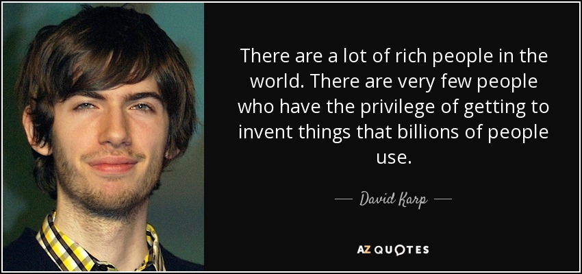 There are a lot of rich people in the world. There are very few people who have the privilege of getting to invent things that billions of people use. - David Karp