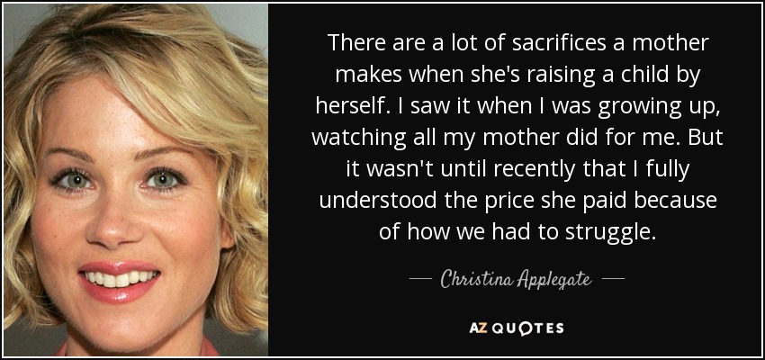 There are a lot of sacrifices a mother makes when she's raising a child by herself. I saw it when I was growing up, watching all my mother did for me. But it wasn't until recently that I fully understood the price she paid because of how we had to struggle. - Christina Applegate