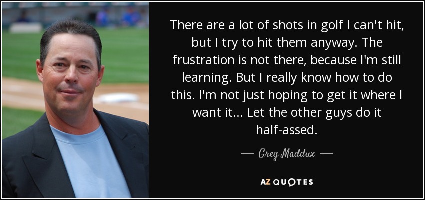 There are a lot of shots in golf I can't hit, but I try to hit them anyway. The frustration is not there, because I'm still learning. But I really know how to do this. I'm not just hoping to get it where I want it... Let the other guys do it half-assed. - Greg Maddux