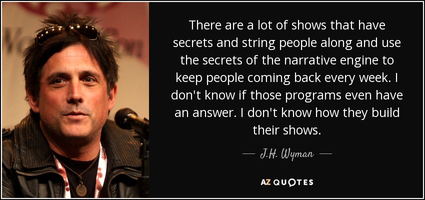 There are a lot of shows that have secrets and string people along and use the secrets of the narrative engine to keep people coming back every week. I don't know if those programs even have an answer. I don't know how they build their shows. - J.H. Wyman